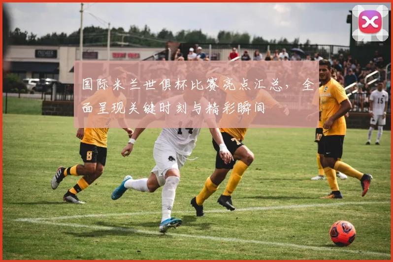 国际米兰世俱杯比赛亮点汇总，全面呈现关键时刻与精彩瞬间