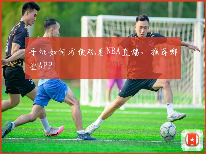 手机如何方便观看NBA直播，推荐哪些APP