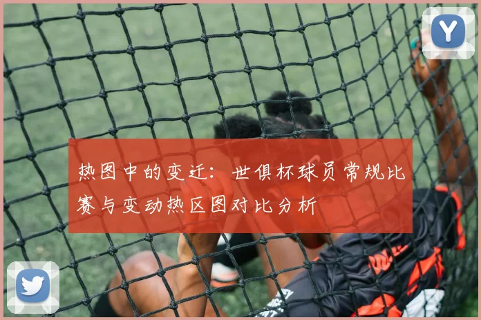 热图中的变迁:世俱杯球员常规比赛与变动热区图对比分析