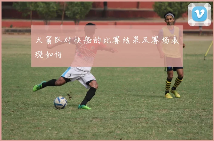 火箭队对快船的比赛结果及赛场表现如何