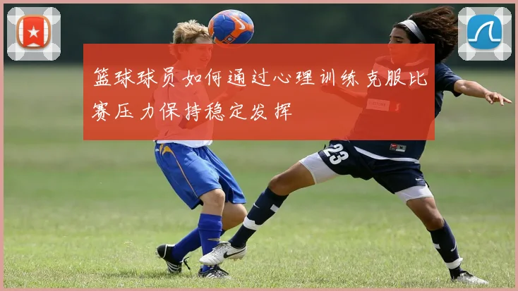 篮球球员如何通过心理训练克服比赛压力保持稳定发挥