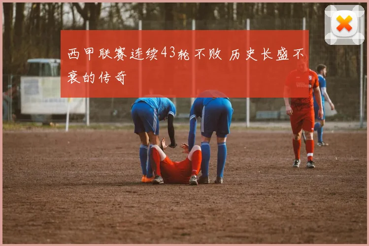 西甲联赛连续43轮不败 历史长盛不衰的传奇