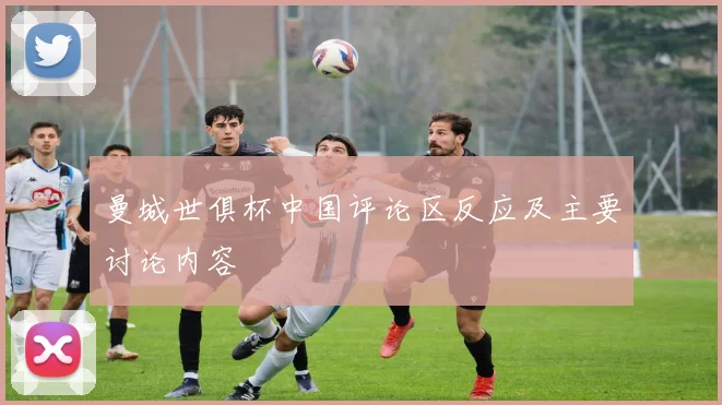 曼城世俱杯中国评论区反应及主要讨论内容