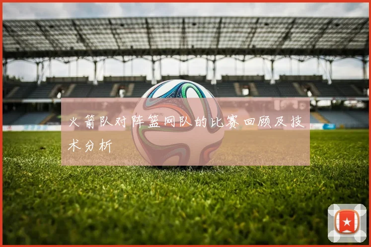 火箭队对阵篮网队的比赛回顾及技术分析
