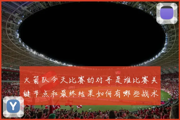 火箭队今天比赛的对手是谁比赛关键节点和最终结果如何有哪些战术亮点值得关注