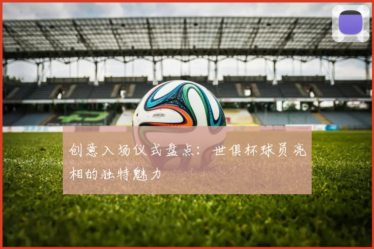创意入场仪式盘点：世俱杯球员亮相的独特魅力